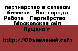 партнерство в сетевом бизнесе - Все города Работа » Партнёрство   . Московская обл.,Пущино г.